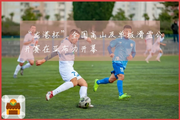 “龙港杯”全国高山及单板滑雪公开赛在亚布力开幕