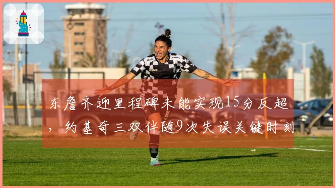 东詹齐迎里程碑未能实现15分反超，约基奇三双伴随9次失误关键时刻表现失常