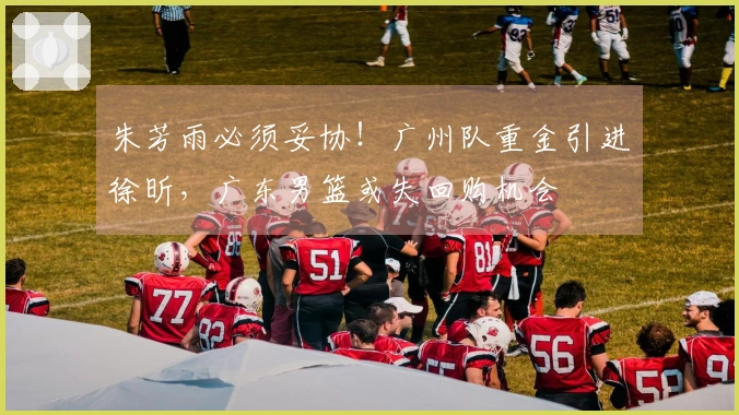 朱芳雨必须妥协！广州队重金引进徐昕，广东男篮或失回购机会