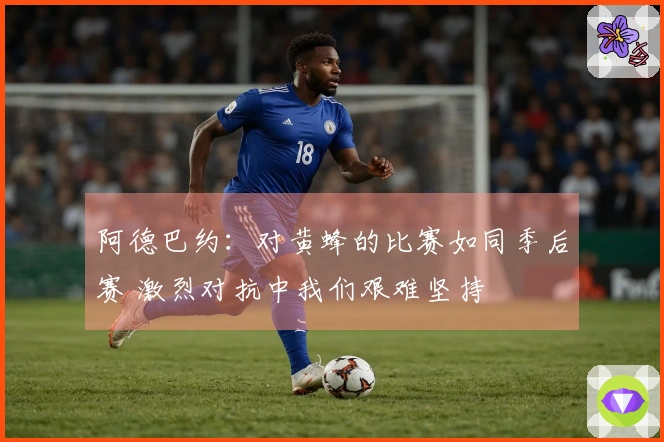 阿德巴约：对黄蜂的比赛如同季后赛 激烈对抗中我们艰难坚持