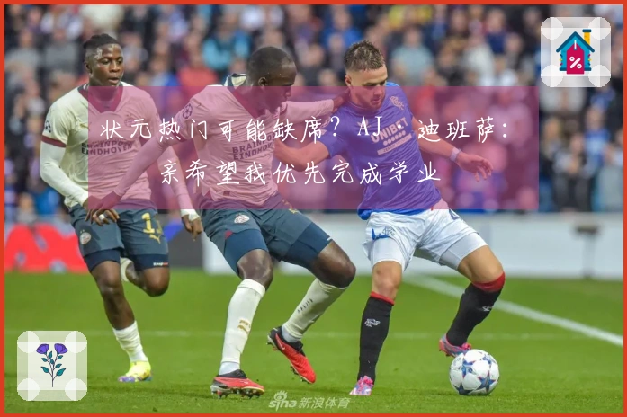 状元热门可能缺席？AJ·迪班萨：母亲希望我优先完成学业