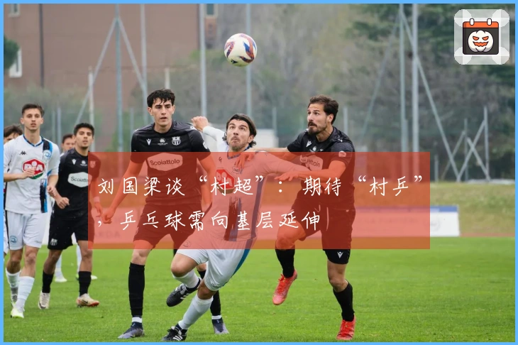 刘国梁谈“村超”：期待“村乒”，乒乓球需向基层延伸