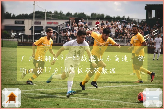 广州龙狮以93-85战胜山东高速,徐昕收获17分10篮板双双数据
