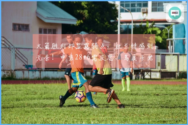 火箭胜利却显露弱点，杜兰特感到无奈！申京28+6需反思，乌度卡觉醒