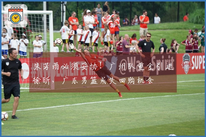 朱芳雨必须妥协！广州队重金引进徐昕，广东男篮或失回购机会