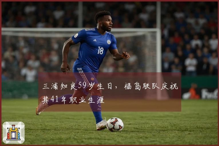 三浦知良59岁生日，福岛联队庆祝其41年职业生涯