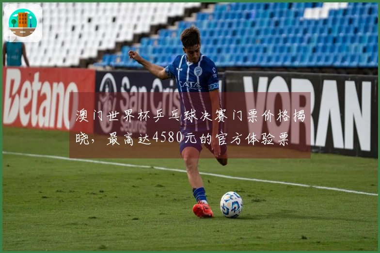 澳门世界杯乒乓球决赛门票价格揭晓，最高达4580元的官方体验票