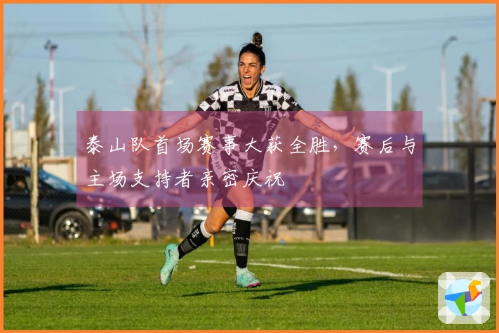 泰山队首场赛事大获全胜，赛后与主场支持者亲密庆祝