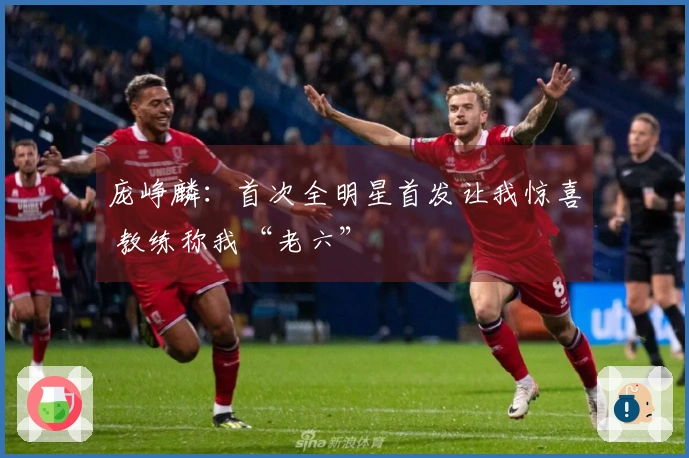 庞峥麟：首次全明星首发让我惊喜 教练称我“老六”