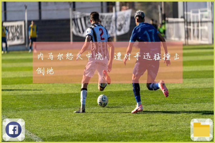 内马尔怒火中烧，遭对手迅猛撞击倒地