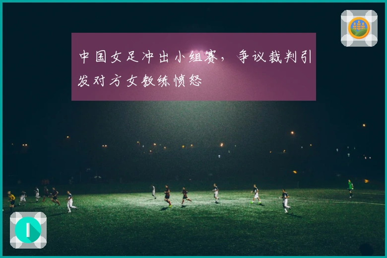 中国女足冲出小组赛，争议裁判引发对方女教练愤怒