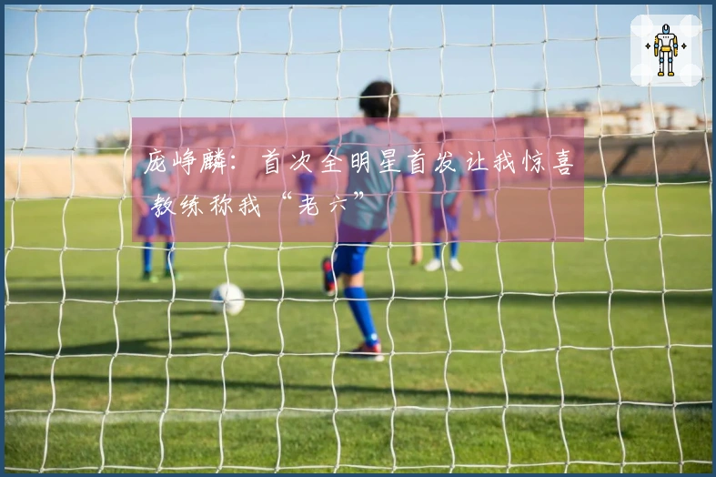 庞峥麟：首次全明星首发让我惊喜 教练称我“老六”