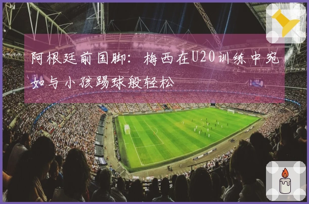 阿根廷前国脚：梅西在U20训练中宛如与小孩踢球般轻松