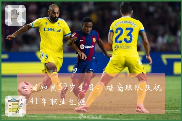 三浦知良59岁生日，福岛联队庆祝其41年职业生涯