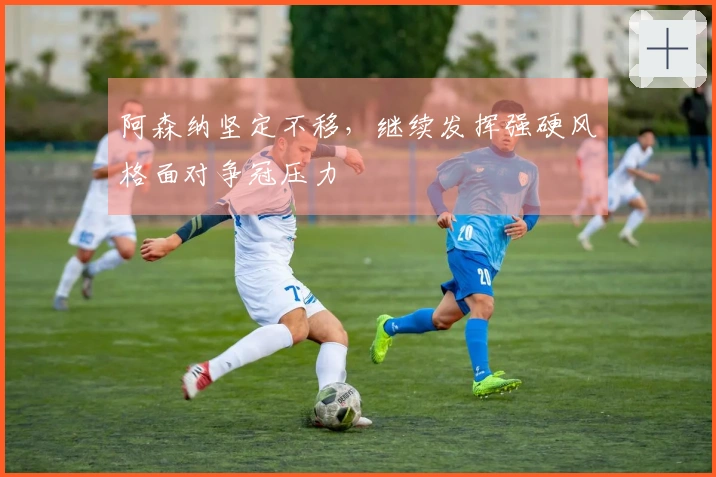 阿森纳坚定不移，继续发挥强硬风格面对争冠压力