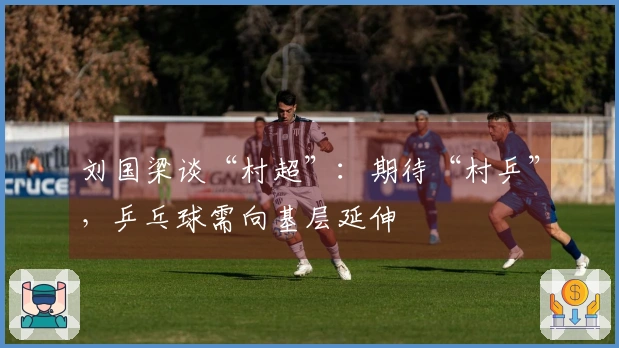 刘国梁谈“村超”：期待“村乒”，乒乓球需向基层延伸