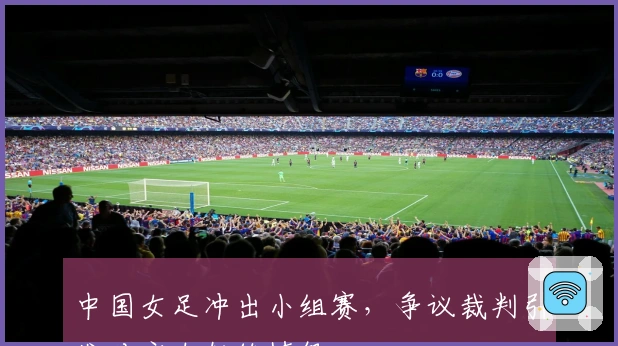 中国女足冲出小组赛，争议裁判引发对方女教练愤怒
